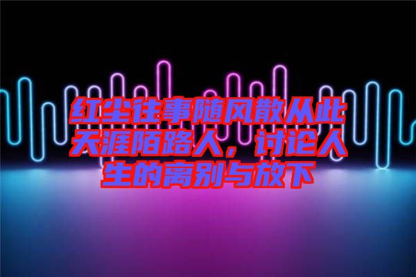 紅塵往事隨風散從此天涯陌路人，討論人生的離別與放下