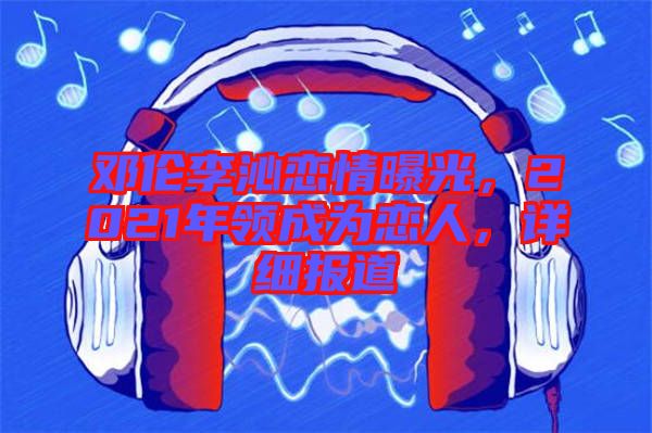 鄧倫李沁戀情曝光，2021年領(lǐng)成為戀人，詳細(xì)報(bào)道