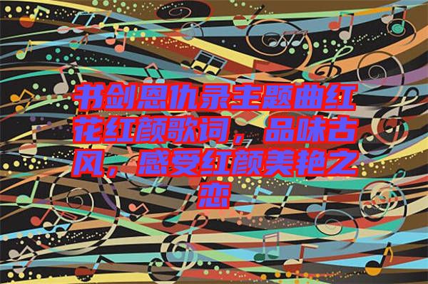 書劍恩仇錄主題曲紅花紅顏歌詞，品味古風(fēng)，感受紅顏美艷之戀