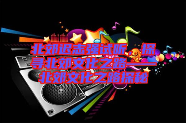 北郊遲志強(qiáng)試聽，探尋北郊文化之路——北郊文化之路探秘