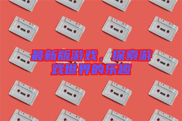 最新版游戲，探索游戲世界的樂趣