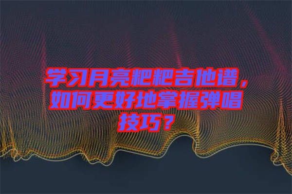 學(xué)習(xí)月亮粑粑吉他譜，如何更好地掌握彈唱技巧？