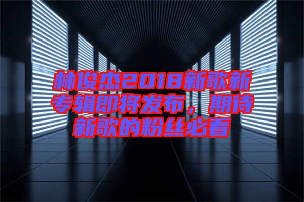 林俊杰2018新歌新專輯即將發(fā)布，期待新歌的粉絲必看