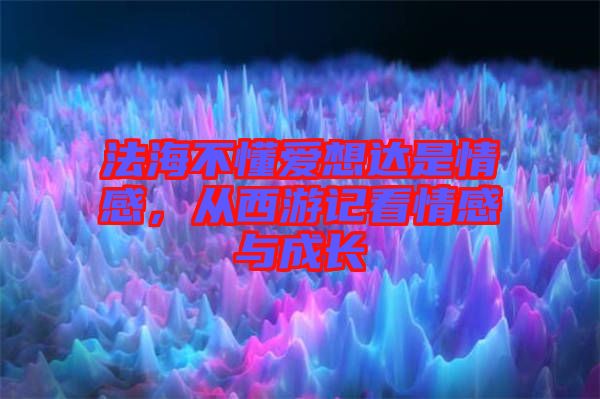 法海不懂愛想達(dá)是情感，從西游記看情感與成長
