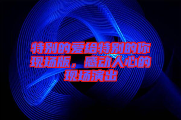 特別的愛給特別的你現(xiàn)場(chǎng)版，感動(dòng)人心的現(xiàn)場(chǎng)演出