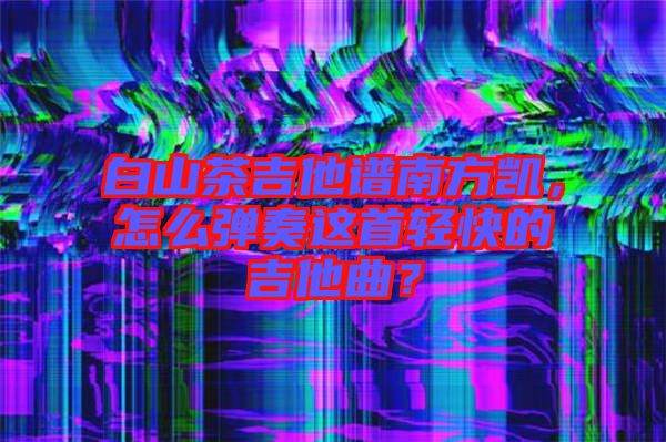 白山茶吉他譜南方凱，怎么彈奏這首輕快的吉他曲？