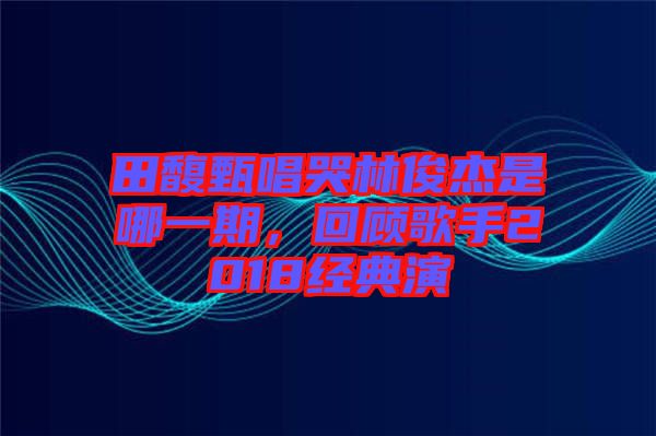 田馥甄唱哭林俊杰是哪一期，回顧歌手2018經(jīng)典演