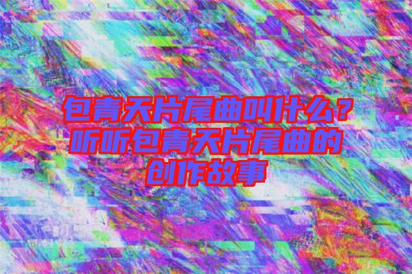 包青天片尾曲叫什么？聽聽包青天片尾曲的創(chuàng)作故事
