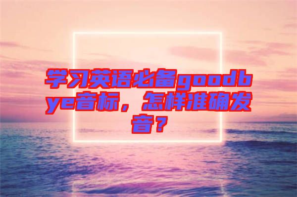 學習英語必備goodbye音標，怎樣準確發(fā)音？