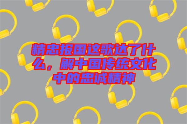 精忠報國這歌達了什么，解中國傳統(tǒng)文化中的忠誠精神
