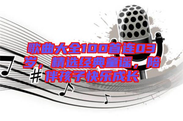 歌曲大全100首連03歲，精選經(jīng)典童謠，陪伴孩子快樂成長(zhǎng)