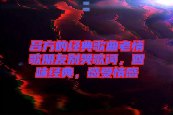 呂方的經(jīng)典歌曲老情歌朋友別哭歌詞，回味經(jīng)典，感受情感