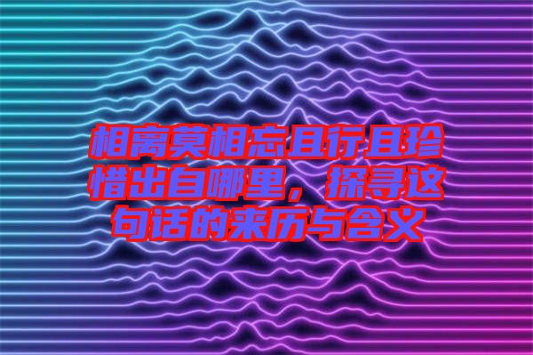 相離莫相忘且行且珍惜出自哪里，探尋這句話的來(lái)歷與含義