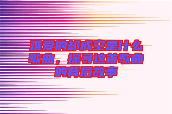 難愛的卻成空是什么歌曲，探尋這首歌曲的背后故事