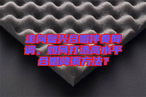 走向復(fù)興合唱伴奏降調(diào)，如何打造高水平合唱降調(diào)方法？