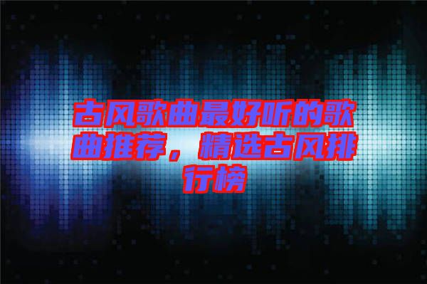 古風(fēng)歌曲最好聽的歌曲推薦，精選古風(fēng)排行榜