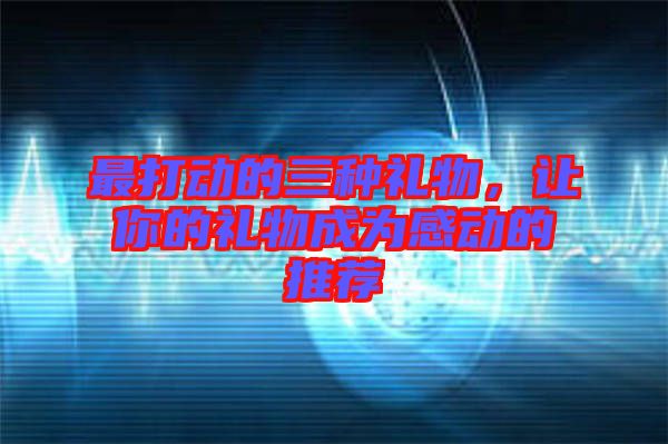 最打動(dòng)的三種禮物，讓你的禮物成為感動(dòng)的推薦