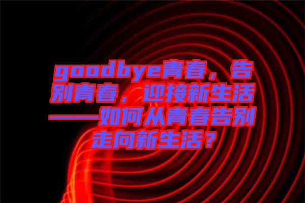 goodbye青春，告別青春，迎接新生活——如何從青春告別走向新生活？