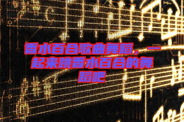 香水百合歌曲舞蹈，一起來跳香水百合的舞蹈吧