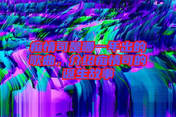 癡情司是哪一年出的歌曲，介紹癡情司的誕生故事