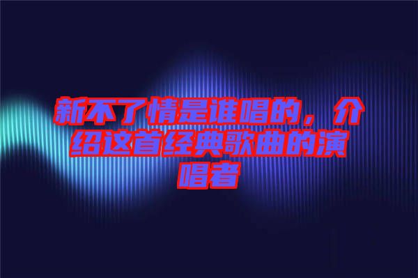 新不了情是誰唱的，介紹這首經(jīng)典歌曲的演唱者