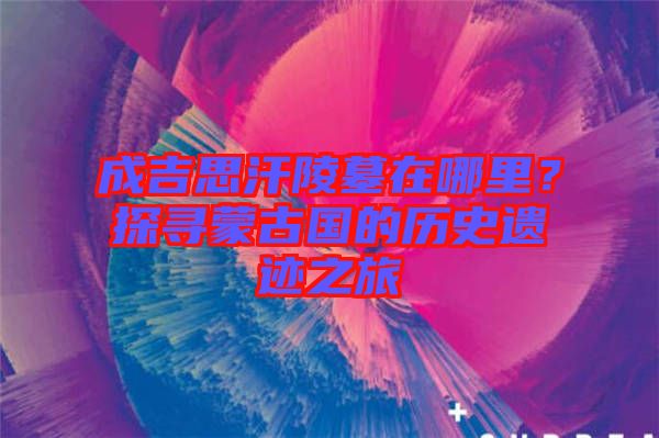 成吉思汗陵墓在哪里？探尋蒙古國(guó)的歷史遺跡之旅