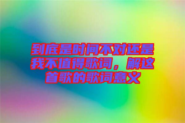 到底是時(shí)間不對還是我不值得歌詞，解這首歌的歌詞意義