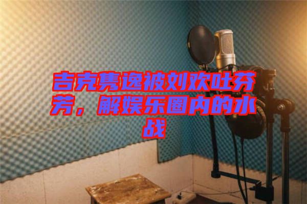 吉克雋逸被劉歡吐芬芳，解娛樂圈內(nèi)的水戰(zhàn)