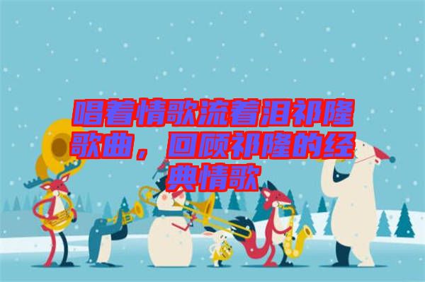 唱著情歌流著淚祁隆歌曲，回顧祁隆的經(jīng)典情歌