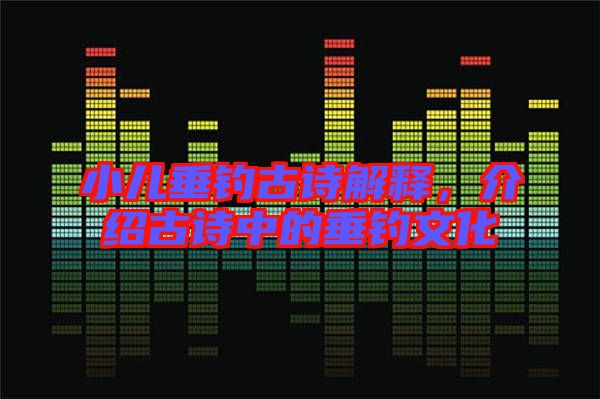 小兒垂釣古詩解釋，介紹古詩中的垂釣文化