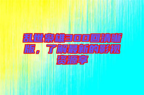 亂世梟雄300回清晰版，了解最新的影視資源享