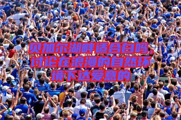 貝加爾湖畔適合白嗎，討論在浪漫的自然環(huán)境下達(dá)愛(ài)意的