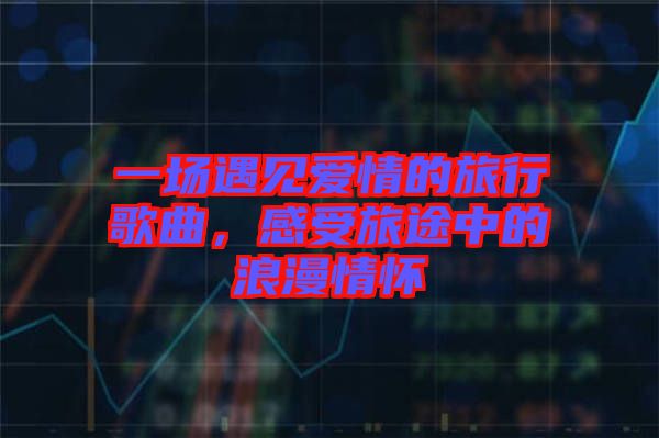 一場(chǎng)遇見(jiàn)愛(ài)情的旅行歌曲，感受旅途中的浪漫情懷