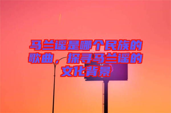 馬蘭謠是哪個民族的歌曲，探尋馬蘭謠的文化背景