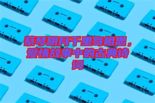 蔡琴明月千里寄相思，愛情故事中的古典詩詞