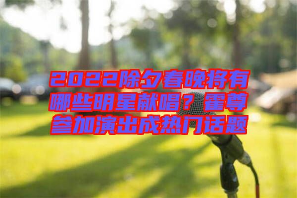 2022除夕春晚將有哪些明星獻唱？霍尊參加演出成熱門話題