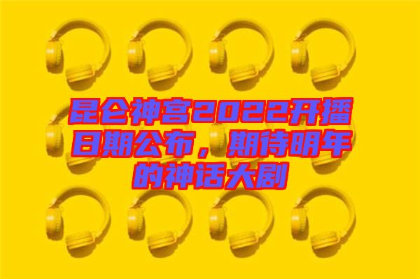 昆侖神宮2022開播日期公布，期待明年的神話大劇
