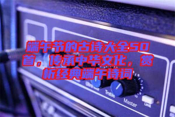 端午節(jié)的古詩大全50首，傳承中華文化，賞析經(jīng)典端午詩詞
