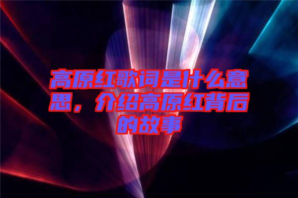 高原紅歌詞是什么意思，介紹高原紅背后的故事