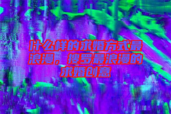 什么樣的求婚方式最浪漫，搜羅最浪漫的求婚創(chuàng)意