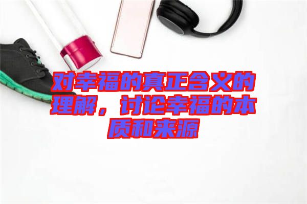 對幸福的真正含義的理解，討論幸福的本質(zhì)和來源
