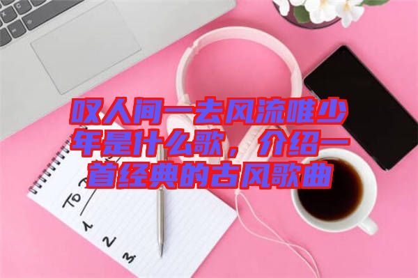 嘆人間一去風流唯少年是什么歌，介紹一首經(jīng)典的古風歌曲