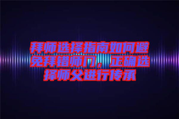 拜師選擇指南如何避免拜錯師門，正確選擇師父進行傳承