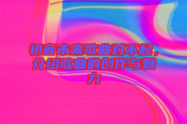初音未來(lái)歌曲對(duì)不起，介紹歌曲的創(chuàng)作與魅力