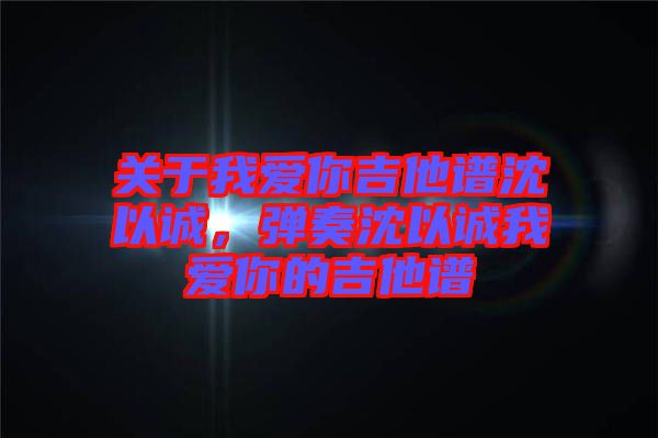 關(guān)于我愛你吉他譜沈以誠，彈奏沈以誠我愛你的吉他譜
