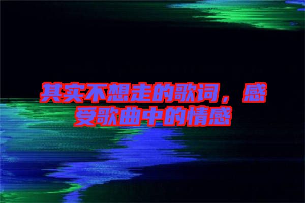 其實(shí)不想走的歌詞，感受歌曲中的情感