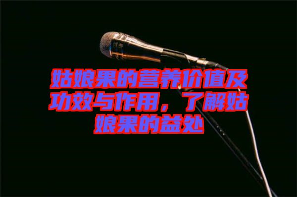 姑娘果的營養(yǎng)價(jià)值及功效與作用，了解姑娘果的益處