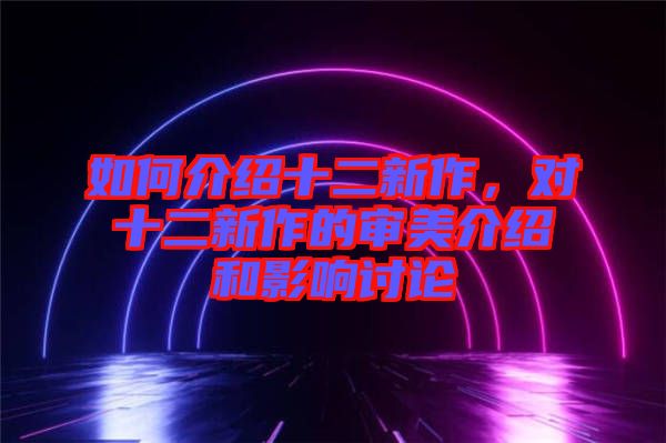 如何介紹十二新作，對十二新作的審美介紹和影響討論