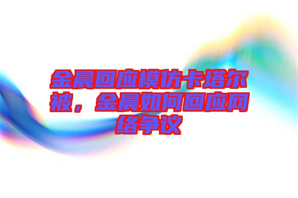 金晨回應(yīng)模仿卡塔爾被，金晨如何回應(yīng)網(wǎng)絡(luò)爭(zhēng)議