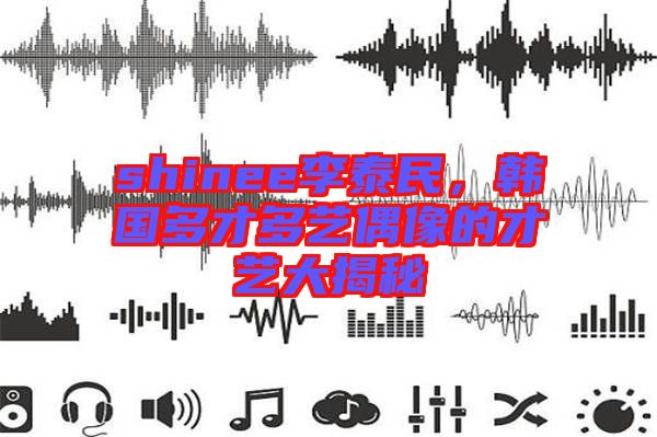 shinee李泰民，韓國多才多藝偶像的才藝大揭秘